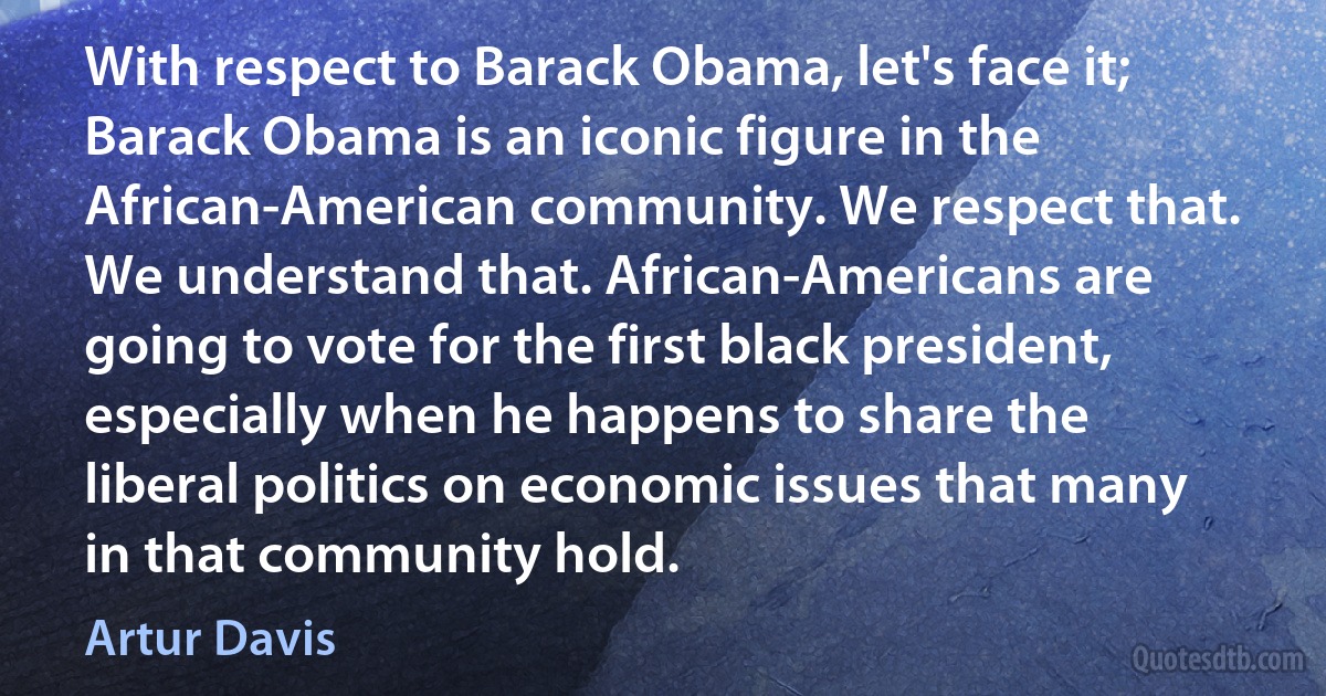 With respect to Barack Obama, let's face it; Barack Obama is an iconic figure in the African-American community. We respect that. We understand that. African-Americans are going to vote for the first black president, especially when he happens to share the liberal politics on economic issues that many in that community hold. (Artur Davis)