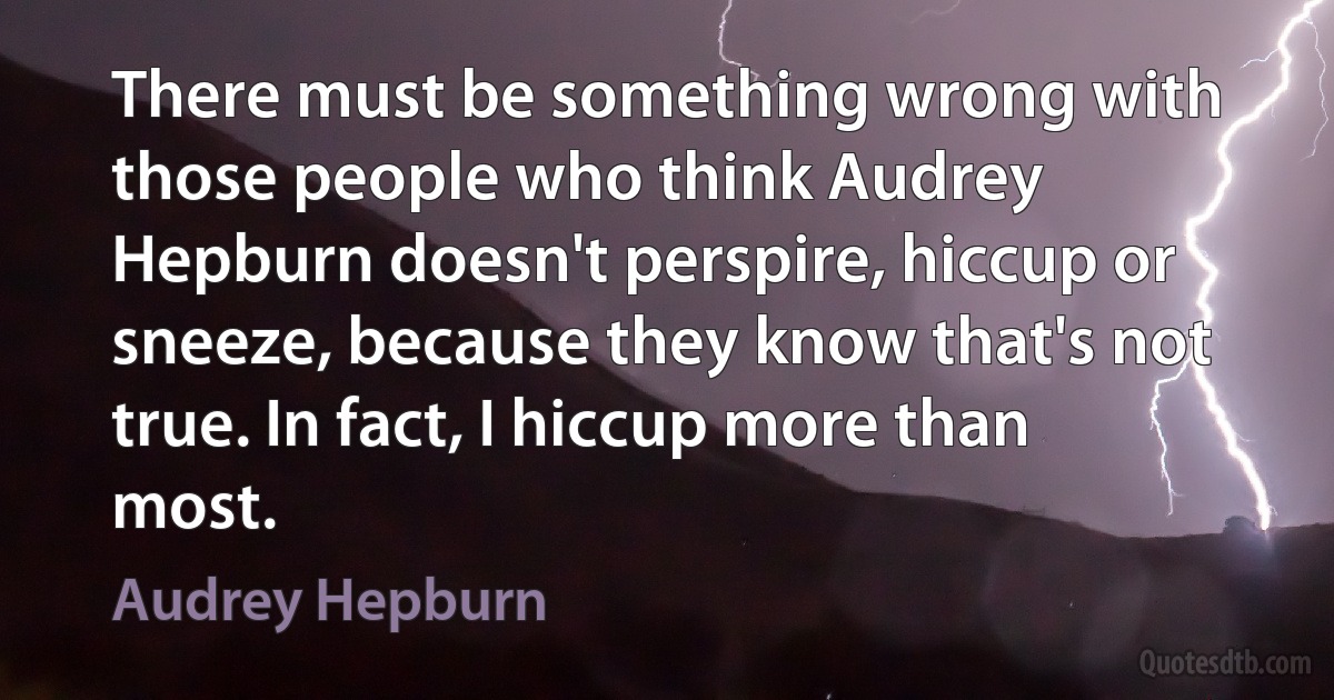 There must be something wrong with those people who think Audrey Hepburn doesn't perspire, hiccup or sneeze, because they know that's not true. In fact, I hiccup more than most. (Audrey Hepburn)