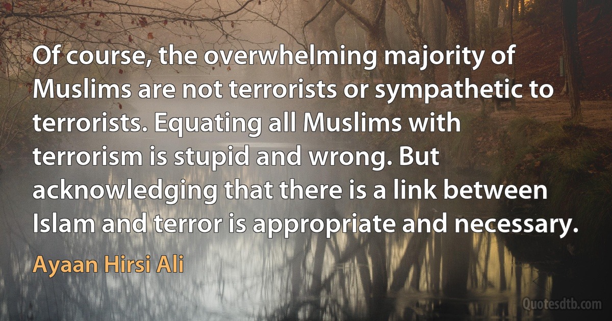 Of course, the overwhelming majority of Muslims are not terrorists or sympathetic to terrorists. Equating all Muslims with terrorism is stupid and wrong. But acknowledging that there is a link between Islam and terror is appropriate and necessary. (Ayaan Hirsi Ali)