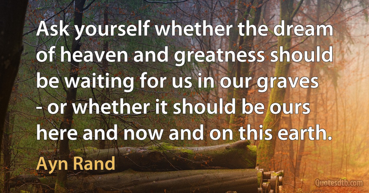 Ask yourself whether the dream of heaven and greatness should be waiting for us in our graves - or whether it should be ours here and now and on this earth. (Ayn Rand)