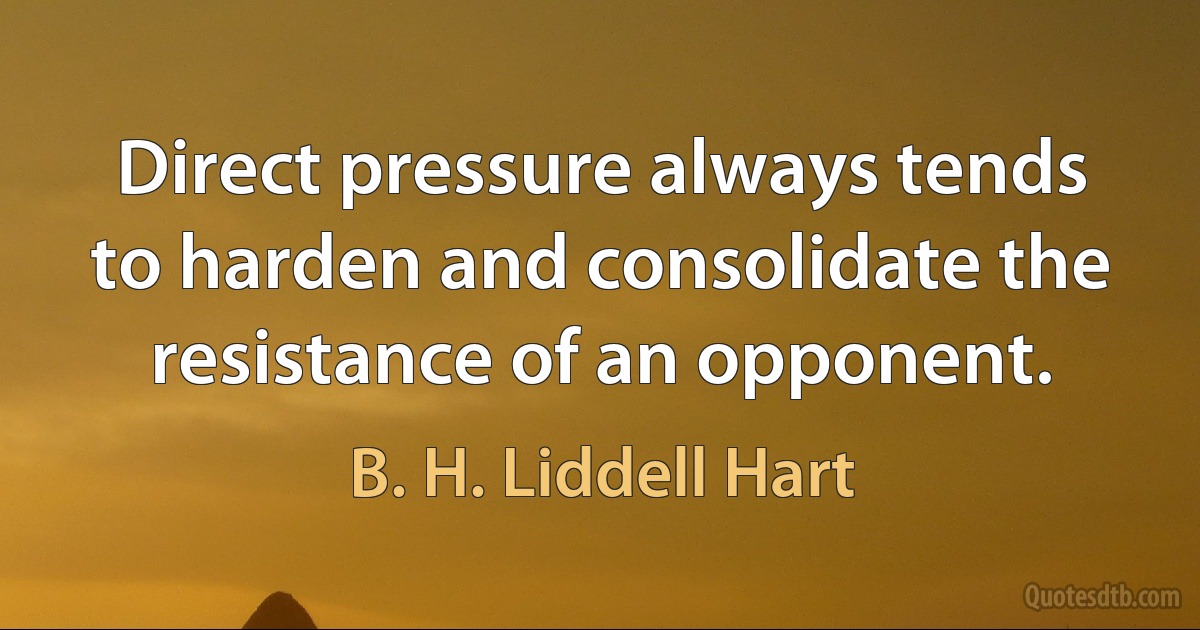 Direct pressure always tends to harden and consolidate the resistance of an opponent. (B. H. Liddell Hart)