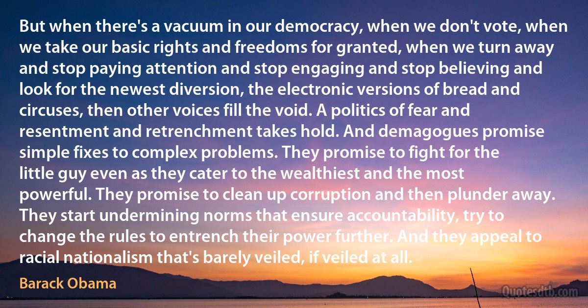 But when there's a vacuum in our democracy, when we don't vote, when we take our basic rights and freedoms for granted, when we turn away and stop paying attention and stop engaging and stop believing and look for the newest diversion, the electronic versions of bread and circuses, then other voices fill the void. A politics of fear and resentment and retrenchment takes hold. And demagogues promise simple fixes to complex problems. They promise to fight for the little guy even as they cater to the wealthiest and the most powerful. They promise to clean up corruption and then plunder away. They start undermining norms that ensure accountability, try to change the rules to entrench their power further. And they appeal to racial nationalism that's barely veiled, if veiled at all. (Barack Obama)