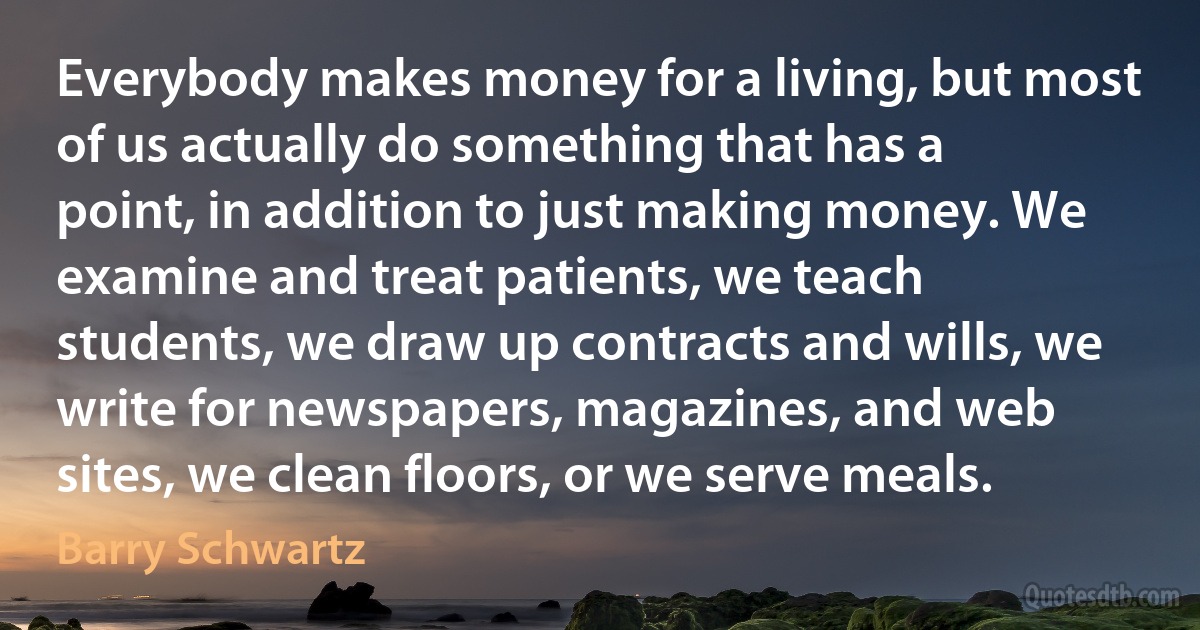 Everybody makes money for a living, but most of us actually do something that has a point, in addition to just making money. We examine and treat patients, we teach students, we draw up contracts and wills, we write for newspapers, magazines, and web sites, we clean floors, or we serve meals. (Barry Schwartz)