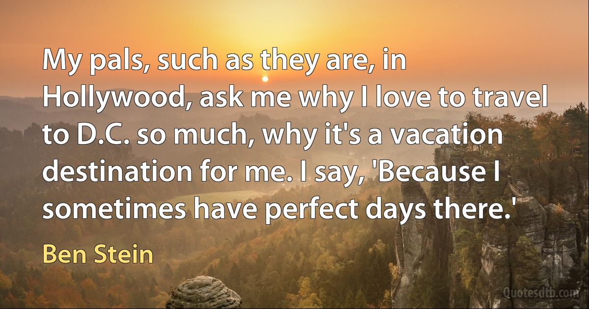 My pals, such as they are, in Hollywood, ask me why I love to travel to D.C. so much, why it's a vacation destination for me. I say, 'Because I sometimes have perfect days there.' (Ben Stein)