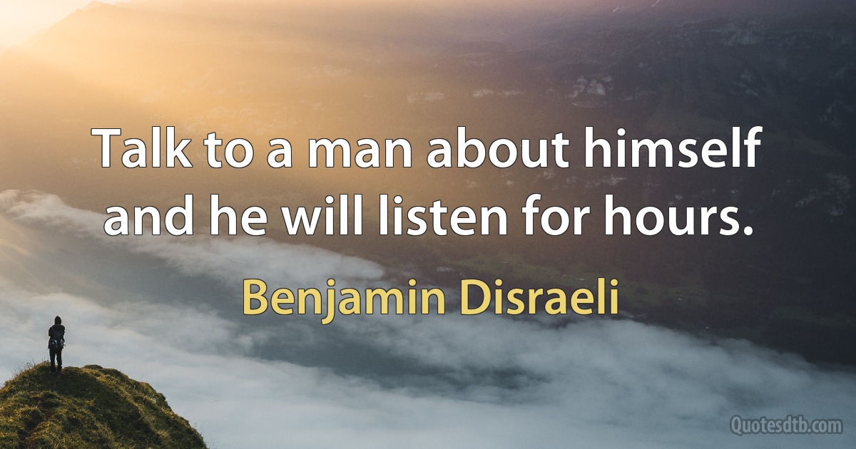 Talk to a man about himself and he will listen for hours. (Benjamin Disraeli)