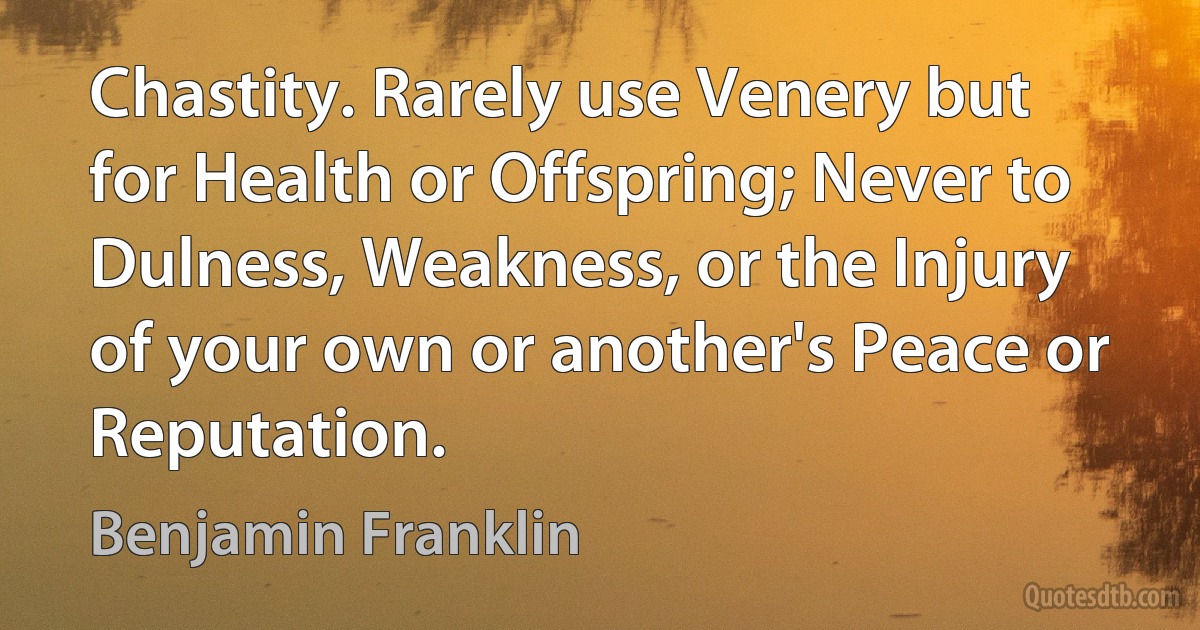 Chastity. Rarely use Venery but for Health or Offspring; Never to Dulness, Weakness, or the Injury of your own or another's Peace or Reputation. (Benjamin Franklin)