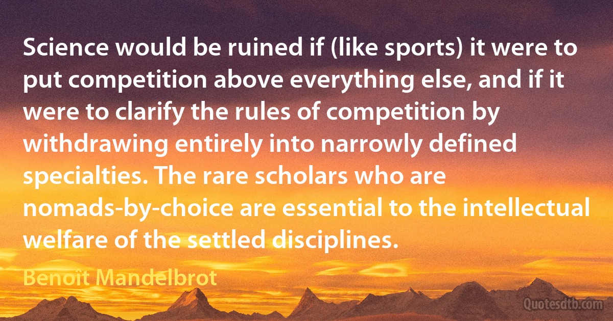 Science would be ruined if (like sports) it were to put competition above everything else, and if it were to clarify the rules of competition by withdrawing entirely into narrowly defined specialties. The rare scholars who are nomads-by-choice are essential to the intellectual welfare of the settled disciplines. (Benoît Mandelbrot)