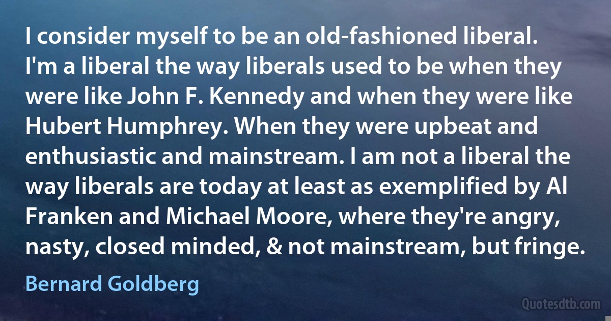 I consider myself to be an old-fashioned liberal. I'm a liberal the way liberals used to be when they were like John F. Kennedy and when they were like Hubert Humphrey. When they were upbeat and enthusiastic and mainstream. I am not a liberal the way liberals are today at least as exemplified by Al Franken and Michael Moore, where they're angry, nasty, closed minded, & not mainstream, but fringe. (Bernard Goldberg)