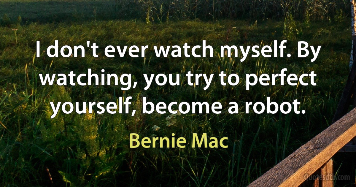 I don't ever watch myself. By watching, you try to perfect yourself, become a robot. (Bernie Mac)