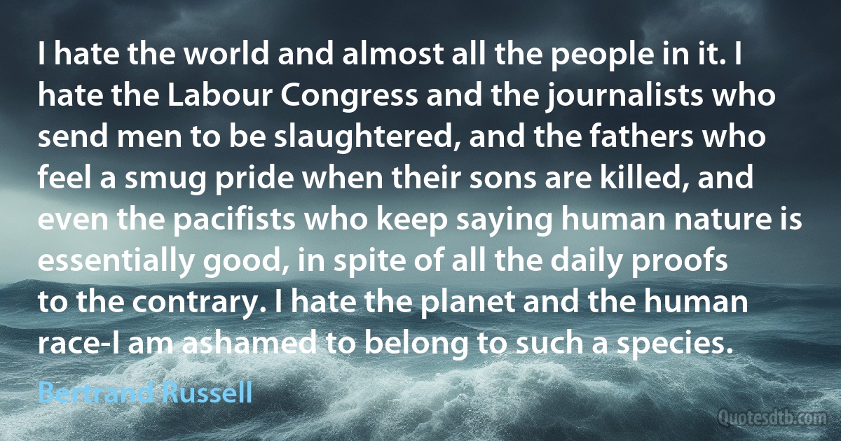 I hate the world and almost all the people in it. I hate the Labour Congress and the journalists who send men to be slaughtered, and the fathers who feel a smug pride when their sons are killed, and even the pacifists who keep saying human nature is essentially good, in spite of all the daily proofs to the contrary. I hate the planet and the human race-I am ashamed to belong to such a species. (Bertrand Russell)