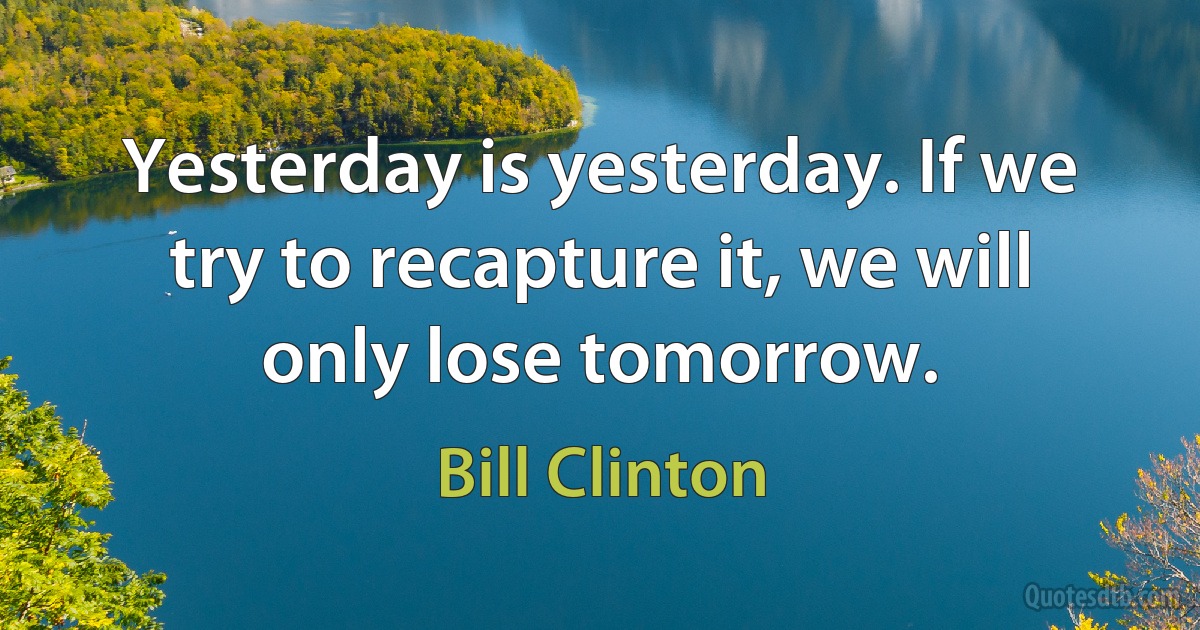 Yesterday is yesterday. If we try to recapture it, we will only lose tomorrow. (Bill Clinton)