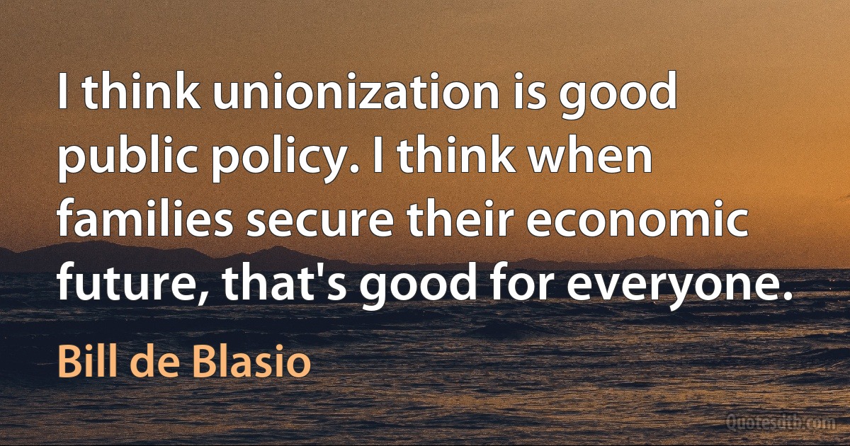 I think unionization is good public policy. I think when families secure their economic future, that's good for everyone. (Bill de Blasio)