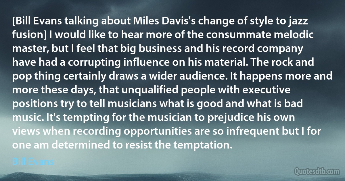 [Bill Evans talking about Miles Davis's change of style to jazz fusion] I would like to hear more of the consummate melodic master, but I feel that big business and his record company have had a corrupting influence on his material. The rock and pop thing certainly draws a wider audience. It happens more and more these days, that unqualified people with executive positions try to tell musicians what is good and what is bad music. It's tempting for the musician to prejudice his own views when recording opportunities are so infrequent but I for one am determined to resist the temptation. (Bill Evans)