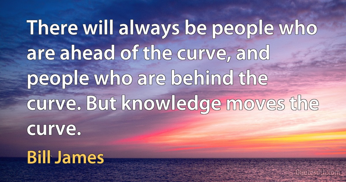 There will always be people who are ahead of the curve, and people who are behind the curve. But knowledge moves the curve. (Bill James)