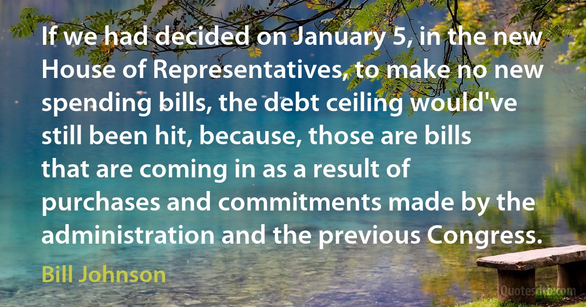 If we had decided on January 5, in the new House of Representatives, to make no new spending bills, the debt ceiling would've still been hit, because, those are bills that are coming in as a result of purchases and commitments made by the administration and the previous Congress. (Bill Johnson)