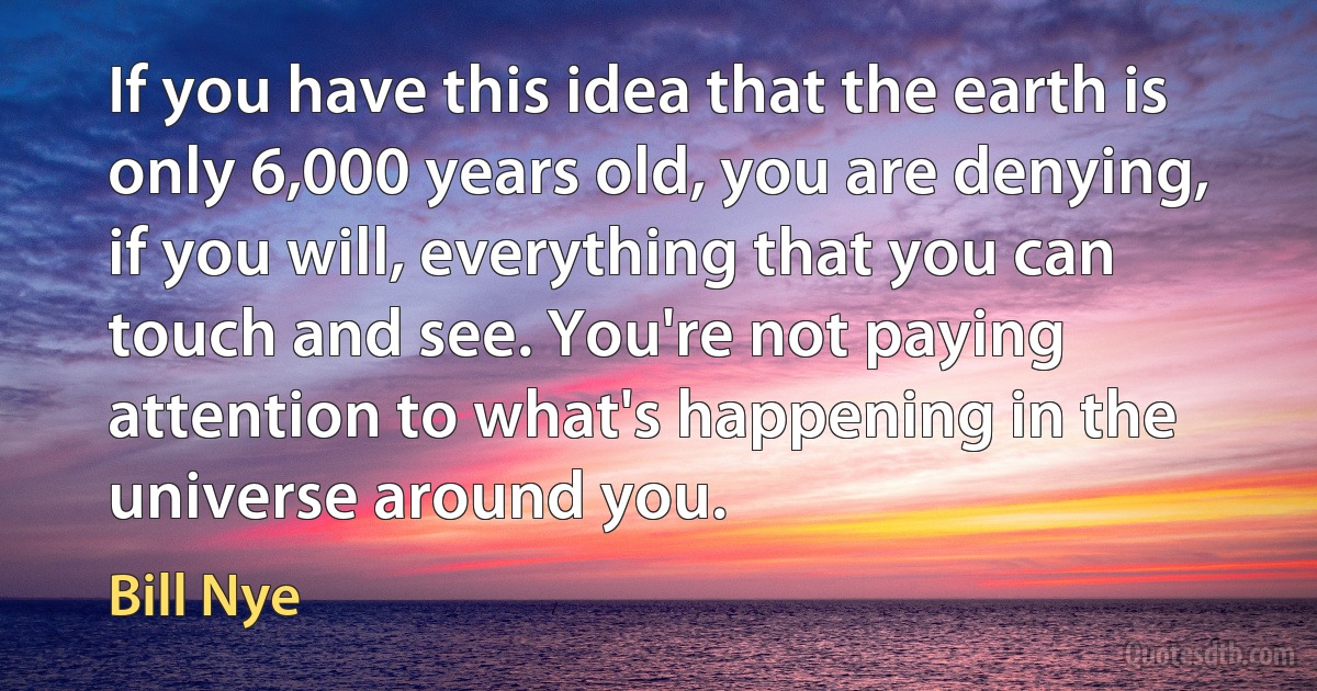 If you have this idea that the earth is only 6,000 years old, you are denying, if you will, everything that you can touch and see. You're not paying attention to what's happening in the universe around you. (Bill Nye)