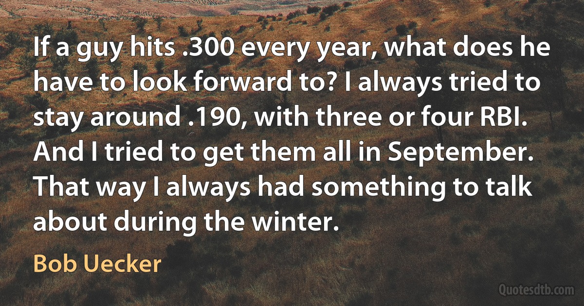 If a guy hits .300 every year, what does he have to look forward to? I always tried to stay around .190, with three or four RBI. And I tried to get them all in September. That way I always had something to talk about during the winter. (Bob Uecker)