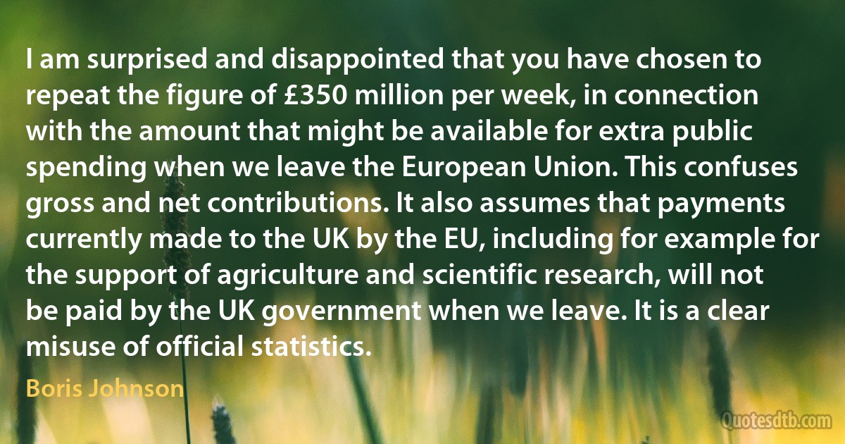 I am surprised and disappointed that you have chosen to repeat the figure of £350 million per week, in connection with the amount that might be available for extra public spending when we leave the European Union. This confuses gross and net contributions. It also assumes that payments currently made to the UK by the EU, including for example for the support of agriculture and scientific research, will not be paid by the UK government when we leave. It is a clear misuse of official statistics. (Boris Johnson)