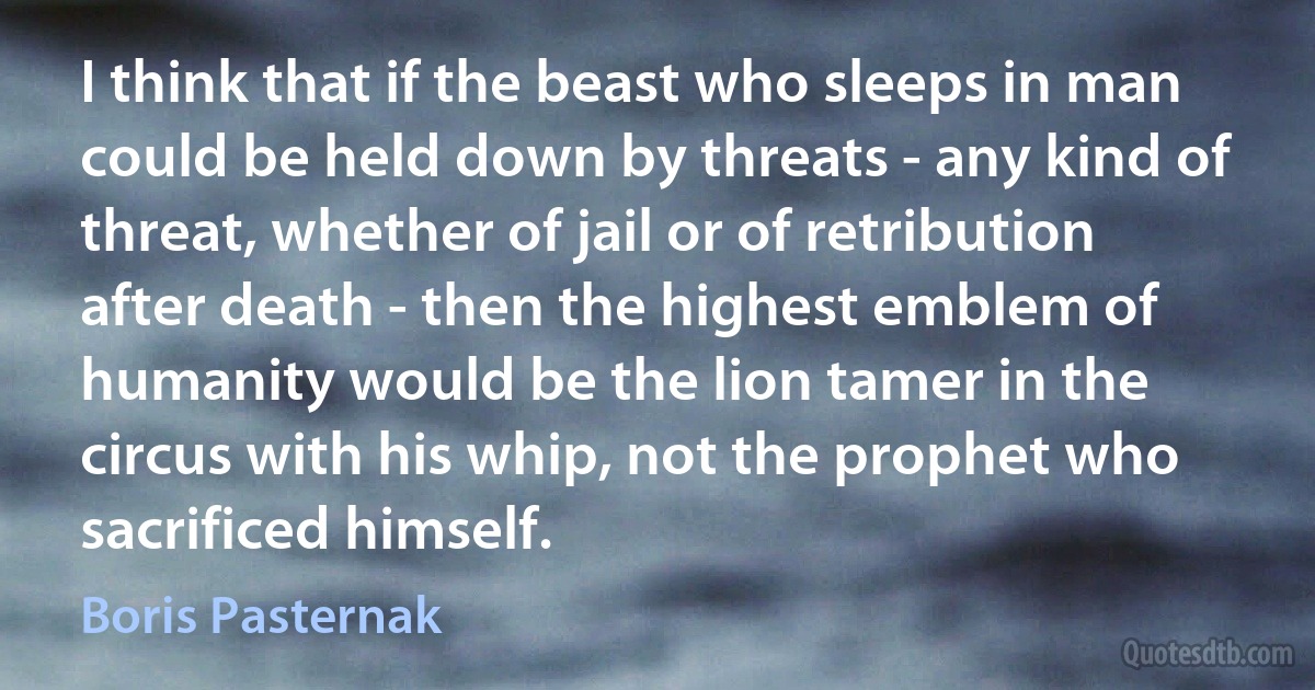 I think that if the beast who sleeps in man could be held down by threats - any kind of threat, whether of jail or of retribution after death - then the highest emblem of humanity would be the lion tamer in the circus with his whip, not the prophet who sacrificed himself. (Boris Pasternak)