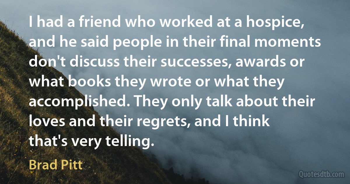 I had a friend who worked at a hospice, and he said people in their final moments don't discuss their successes, awards or what books they wrote or what they accomplished. They only talk about their loves and their regrets, and I think that's very telling. (Brad Pitt)