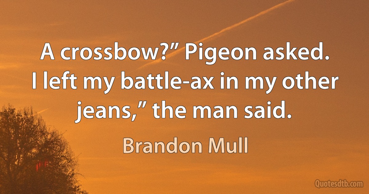 A crossbow?” Pigeon asked.
I left my battle-ax in my other jeans,” the man said. (Brandon Mull)