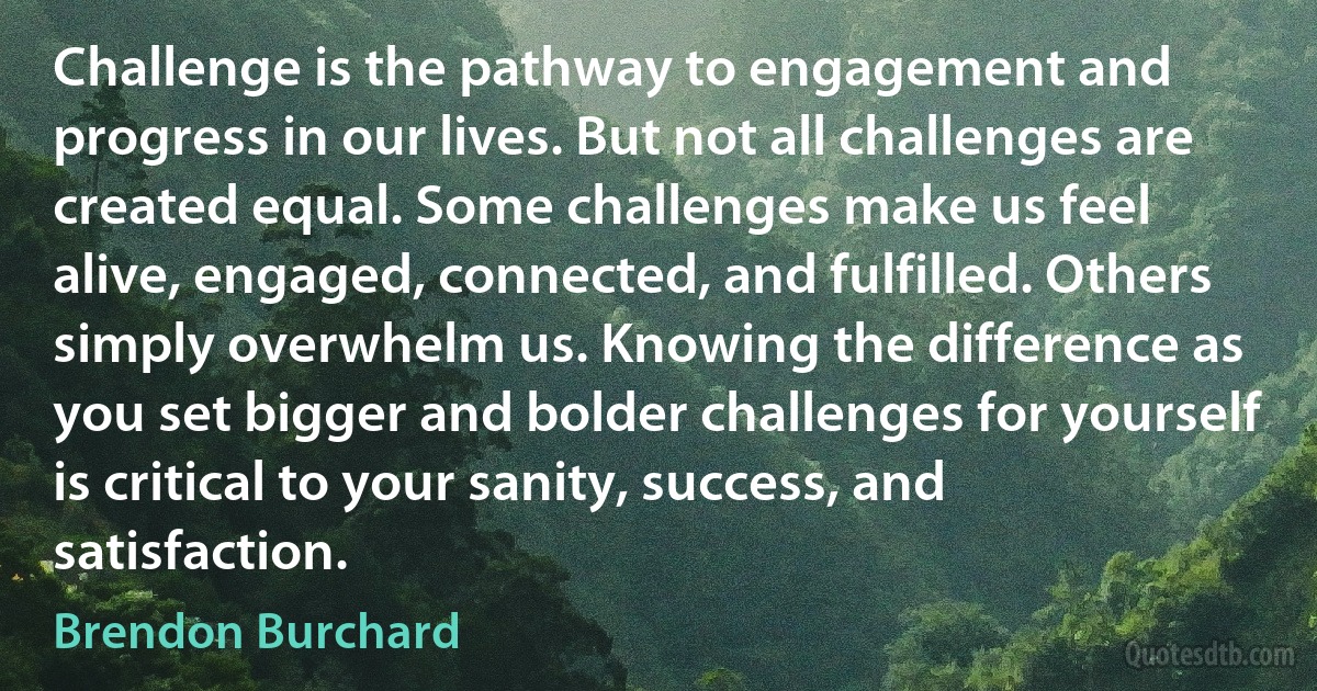 Challenge is the pathway to engagement and progress in our lives. But not all challenges are created equal. Some challenges make us feel alive, engaged, connected, and fulfilled. Others simply overwhelm us. Knowing the difference as you set bigger and bolder challenges for yourself is critical to your sanity, success, and satisfaction. (Brendon Burchard)