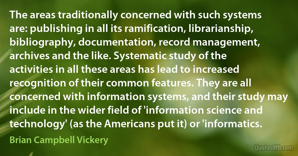 The areas traditionally concerned with such systems are: publishing in all its ramification, librarianship, bibliography, documentation, record management, archives and the like. Systematic study of the activities in all these areas has lead to increased recognition of their common features. They are all concerned with information systems, and their study may include in the wider field of 'information science and technology' (as the Americans put it) or 'informatics. (Brian Campbell Vickery)