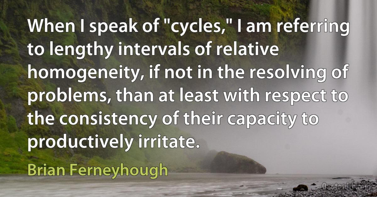 When I speak of "cycles," I am referring to lengthy intervals of relative homogeneity, if not in the resolving of problems, than at least with respect to the consistency of their capacity to productively irritate. (Brian Ferneyhough)