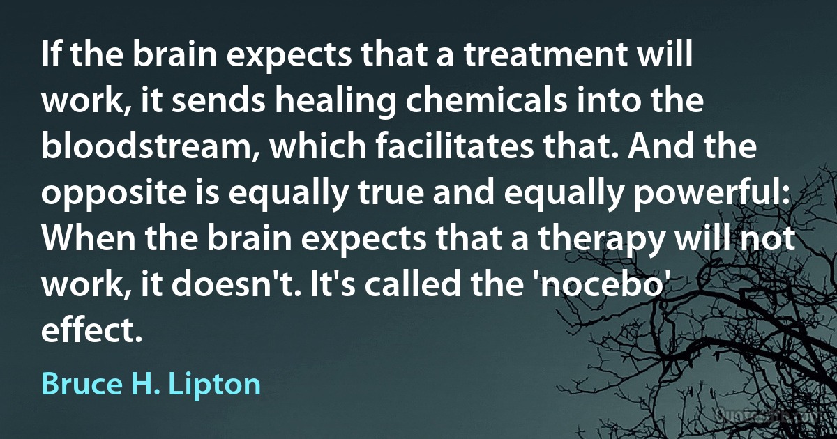 If the brain expects that a treatment will work, it sends healing chemicals into the bloodstream, which facilitates that. And the opposite is equally true and equally powerful: When the brain expects that a therapy will not work, it doesn't. It's called the 'nocebo' effect. (Bruce H. Lipton)