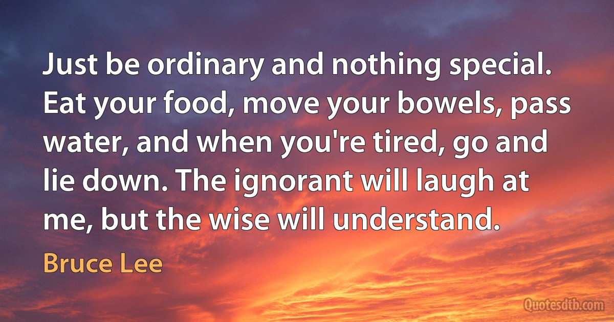 Just be ordinary and nothing special. Eat your food, move your bowels, pass water, and when you're tired, go and lie down. The ignorant will laugh at me, but the wise will understand. (Bruce Lee)