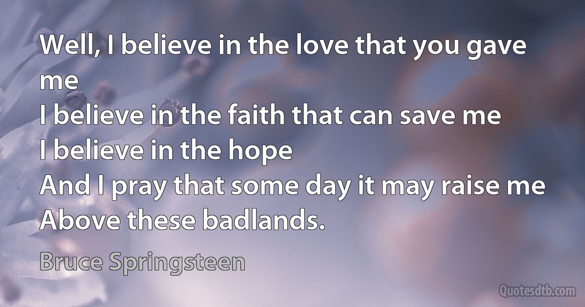 Well, I believe in the love that you gave me
I believe in the faith that can save me
I believe in the hope
And I pray that some day it may raise me
Above these badlands. (Bruce Springsteen)