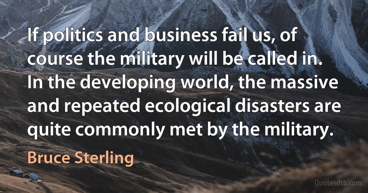 If politics and business fail us, of course the military will be called in. In the developing world, the massive and repeated ecological disasters are quite commonly met by the military. (Bruce Sterling)