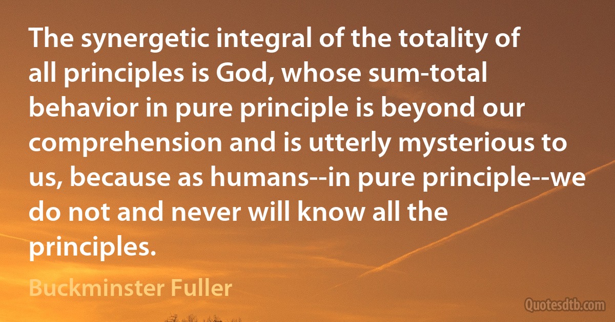 The synergetic integral of the totality of all principles is God, whose sum-total behavior in pure principle is beyond our comprehension and is utterly mysterious to us, because as humans--in pure principle--we do not and never will know all the principles. (Buckminster Fuller)