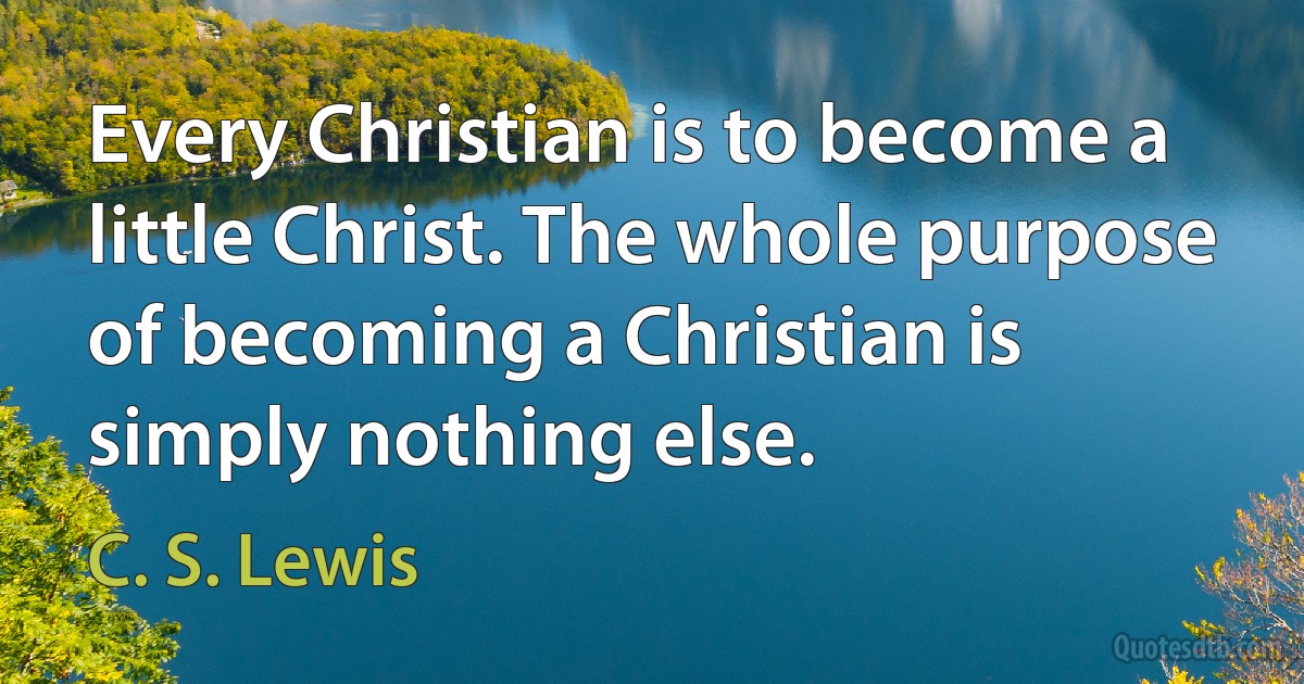 Every Christian is to become a little Christ. The whole purpose of becoming a Christian is simply nothing else. (C. S. Lewis)