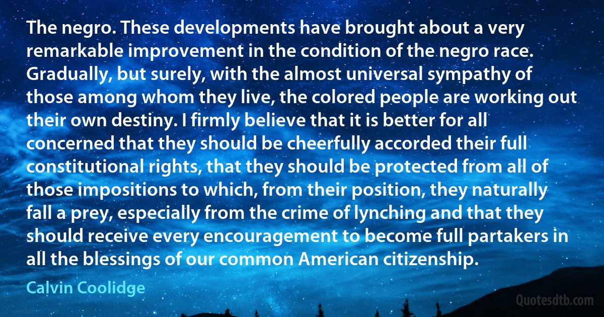 The negro. These developments have brought about a very remarkable improvement in the condition of the negro race. Gradually, but surely, with the almost universal sympathy of those among whom they live, the colored people are working out their own destiny. I firmly believe that it is better for all concerned that they should be cheerfully accorded their full constitutional rights, that they should be protected from all of those impositions to which, from their position, they naturally fall a prey, especially from the crime of lynching and that they should receive every encouragement to become full partakers in all the blessings of our common American citizenship. (Calvin Coolidge)