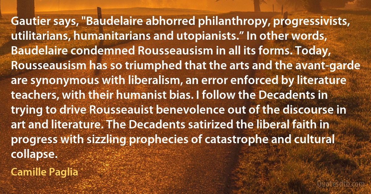 Gautier says, "Baudelaire abhorred philanthropy, progressivists, utilitarians, humanitarians and utopianists.” In other words, Baudelaire condemned Rousseausism in all its forms. Today, Rousseausism has so triumphed that the arts and the avant-garde are synonymous with liberalism, an error enforced by literature teachers, with their humanist bias. I follow the Decadents in trying to drive Rousseauist benevolence out of the discourse in art and literature. The Decadents satirized the liberal faith in progress with sizzling prophecies of catastrophe and cultural collapse. (Camille Paglia)