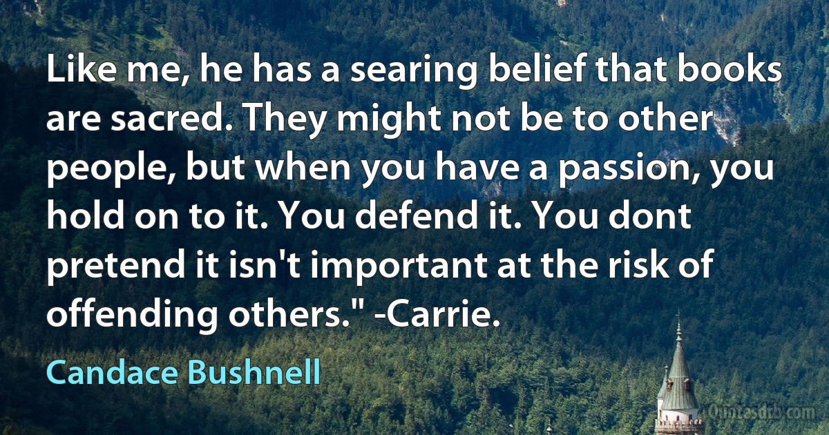 Like me, he has a searing belief that books are sacred. They might not be to other people, but when you have a passion, you hold on to it. You defend it. You dont pretend it isn't important at the risk of offending others." -Carrie. (Candace Bushnell)