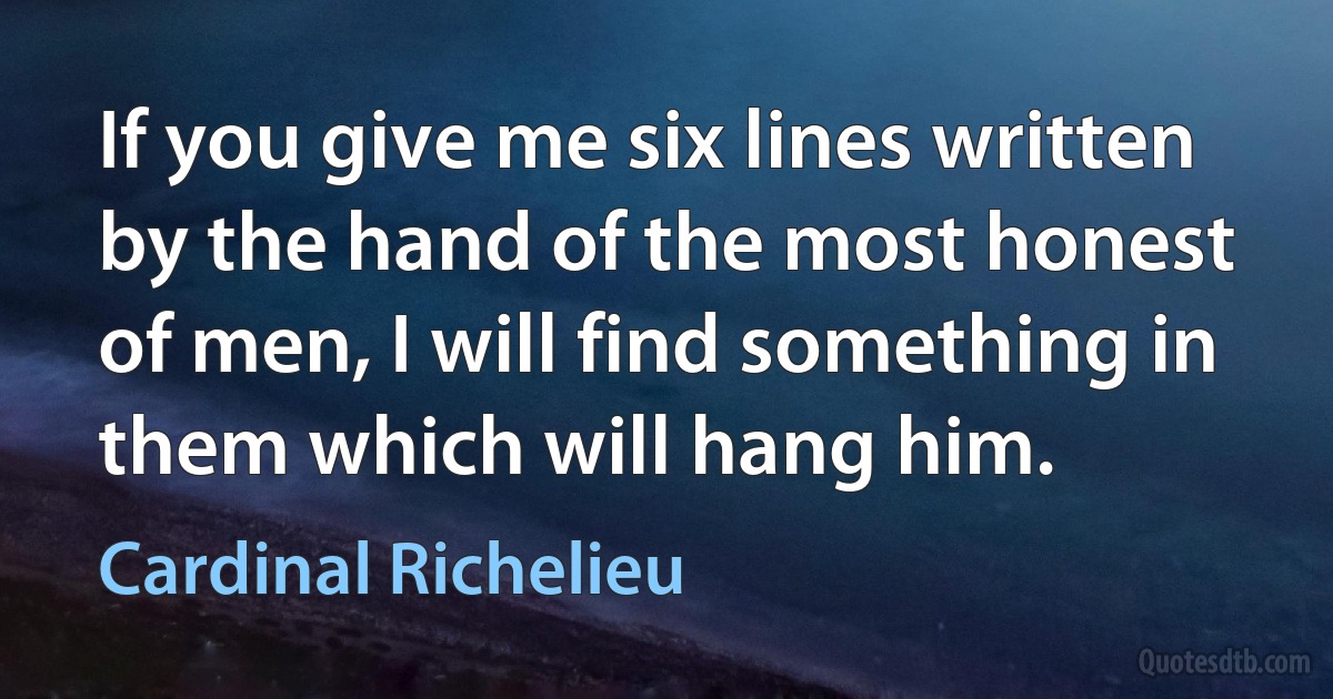 If you give me six lines written by the hand of the most honest of men, I will find something in them which will hang him. (Cardinal Richelieu)