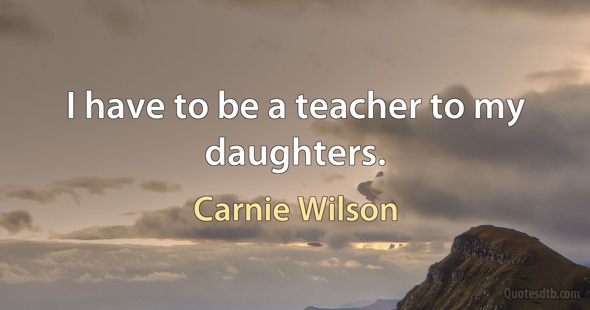 I have to be a teacher to my daughters. (Carnie Wilson)