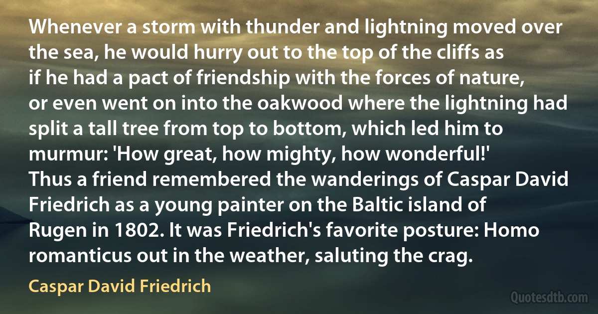 Whenever a storm with thunder and lightning moved over the sea, he would hurry out to the top of the cliffs as if he had a pact of friendship with the forces of nature, or even went on into the oakwood where the lightning had split a tall tree from top to bottom, which led him to murmur: 'How great, how mighty, how wonderful!'
Thus a friend remembered the wanderings of Caspar David Friedrich as a young painter on the Baltic island of Rugen in 1802. It was Friedrich's favorite posture: Homo romanticus out in the weather, saluting the crag. (Caspar David Friedrich)