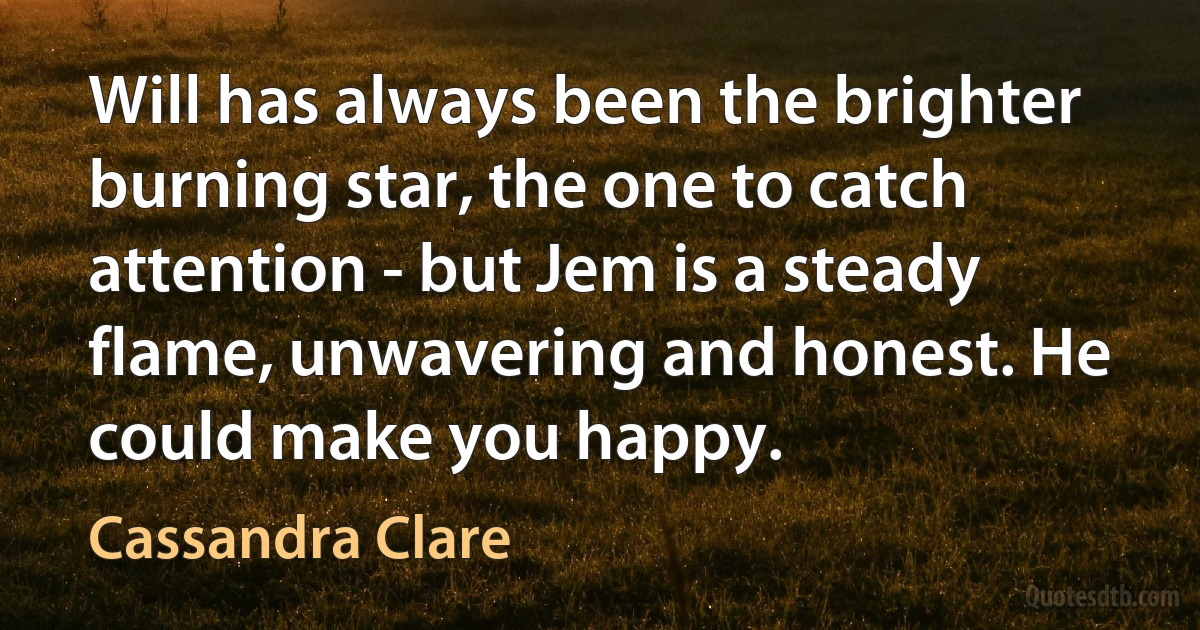 Will has always been the brighter burning star, the one to catch attention - but Jem is a steady flame, unwavering and honest. He could make you happy. (Cassandra Clare)