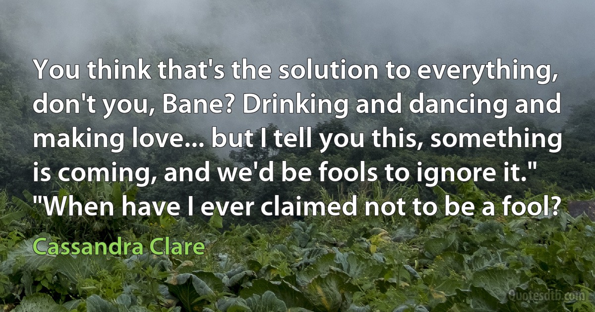 You think that's the solution to everything, don't you, Bane? Drinking and dancing and making love... but I tell you this, something is coming, and we'd be fools to ignore it."
"When have I ever claimed not to be a fool? (Cassandra Clare)