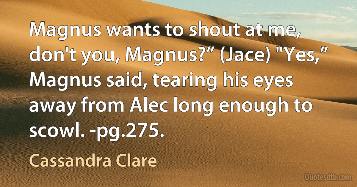 Magnus wants to shout at me, don't you, Magnus?” (Jace) "Yes,” Magnus said, tearing his eyes away from Alec long enough to scowl. -pg.275. (Cassandra Clare)