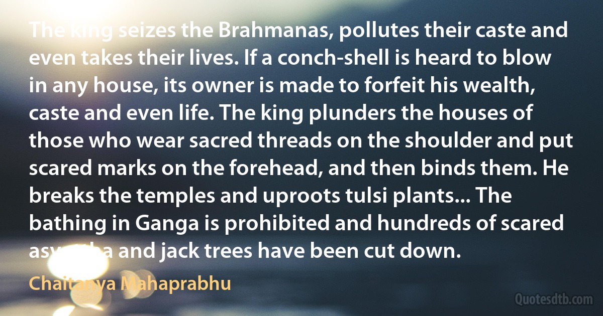 The king seizes the Brahmanas, pollutes their caste and even takes their lives. If a conch-shell is heard to blow in any house, its owner is made to forfeit his wealth, caste and even life. The king plunders the houses of those who wear sacred threads on the shoulder and put scared marks on the forehead, and then binds them. He breaks the temples and uproots tulsi plants... The bathing in Ganga is prohibited and hundreds of scared asvattha and jack trees have been cut down. (Chaitanya Mahaprabhu)