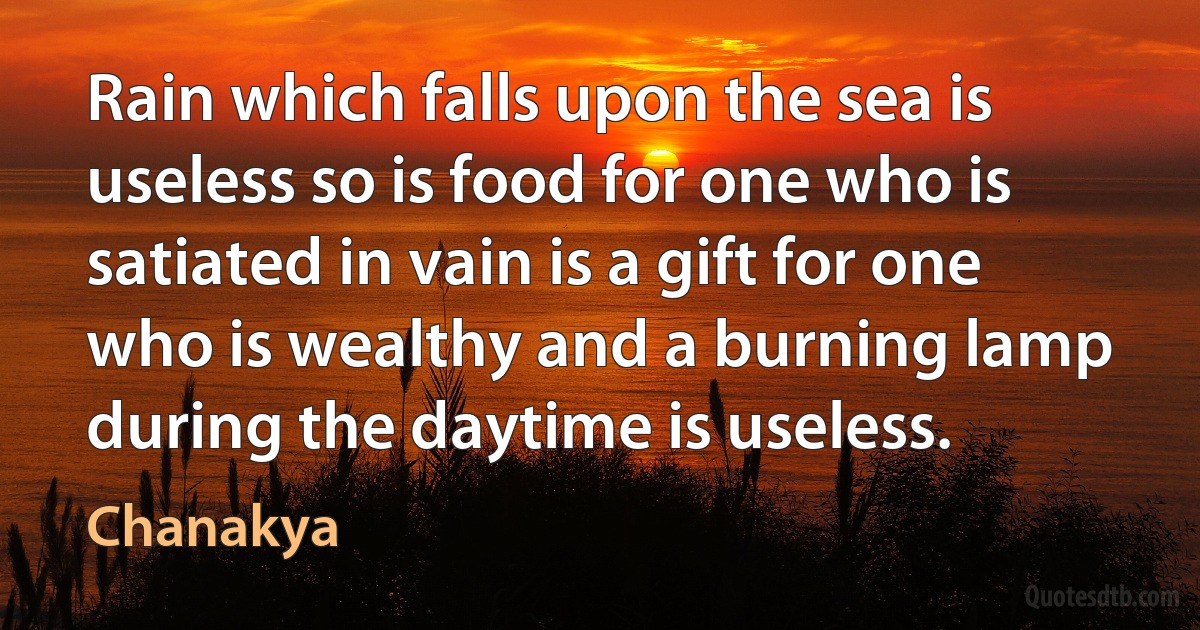 Rain which falls upon the sea is useless so is food for one who is satiated in vain is a gift for one who is wealthy and a burning lamp during the daytime is useless. (Chanakya)