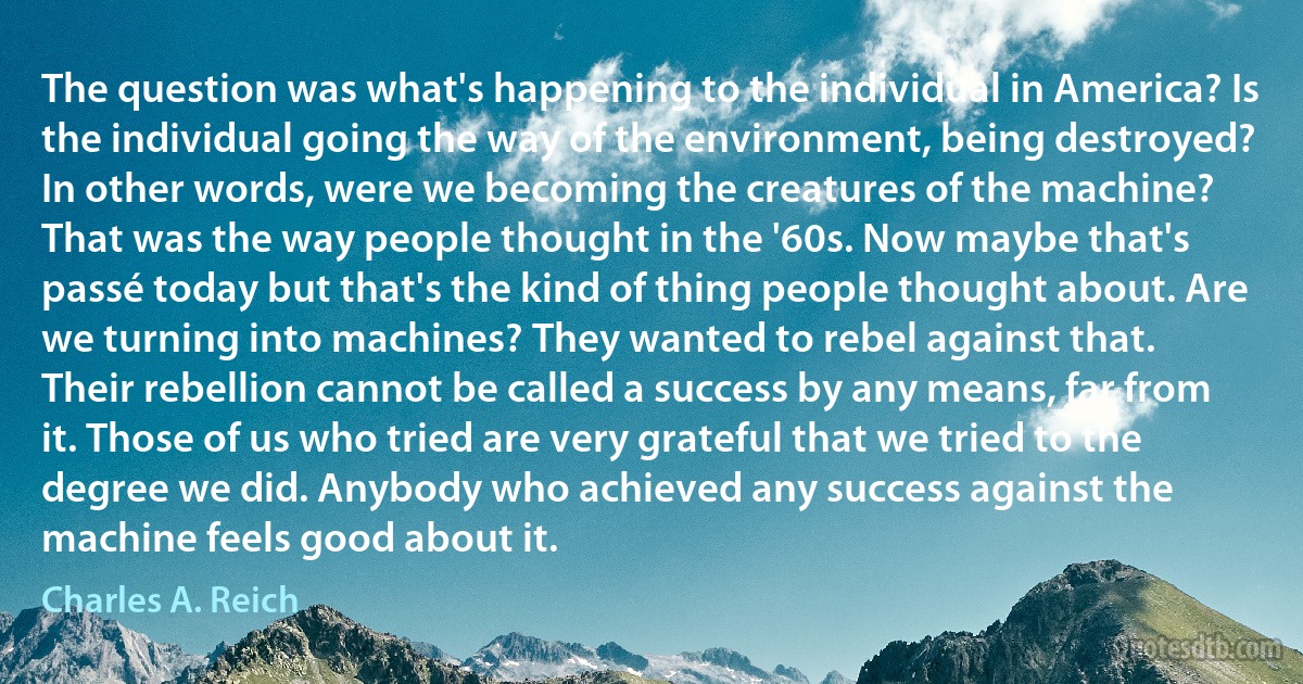 The question was what's happening to the individual in America? Is the individual going the way of the environment, being destroyed? In other words, were we becoming the creatures of the machine?
That was the way people thought in the '60s. Now maybe that's passé today but that's the kind of thing people thought about. Are we turning into machines? They wanted to rebel against that.
Their rebellion cannot be called a success by any means, far from it. Those of us who tried are very grateful that we tried to the degree we did. Anybody who achieved any success against the machine feels good about it. (Charles A. Reich)