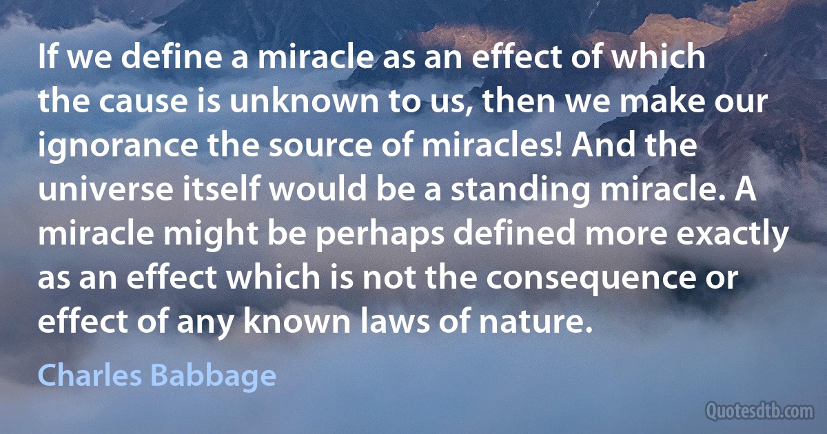 If we define a miracle as an effect of which the cause is unknown to us, then we make our ignorance the source of miracles! And the universe itself would be a standing miracle. A miracle might be perhaps defined more exactly as an effect which is not the consequence or effect of any known laws of nature. (Charles Babbage)