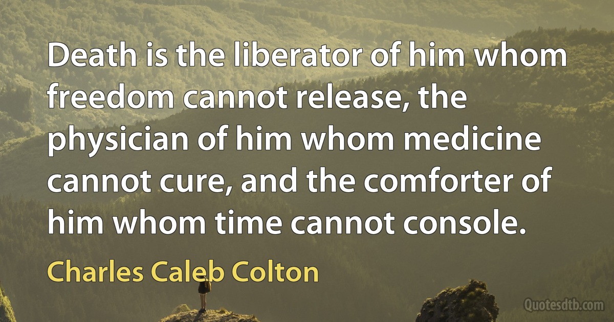 Death is the liberator of him whom freedom cannot release, the physician of him whom medicine cannot cure, and the comforter of him whom time cannot console. (Charles Caleb Colton)