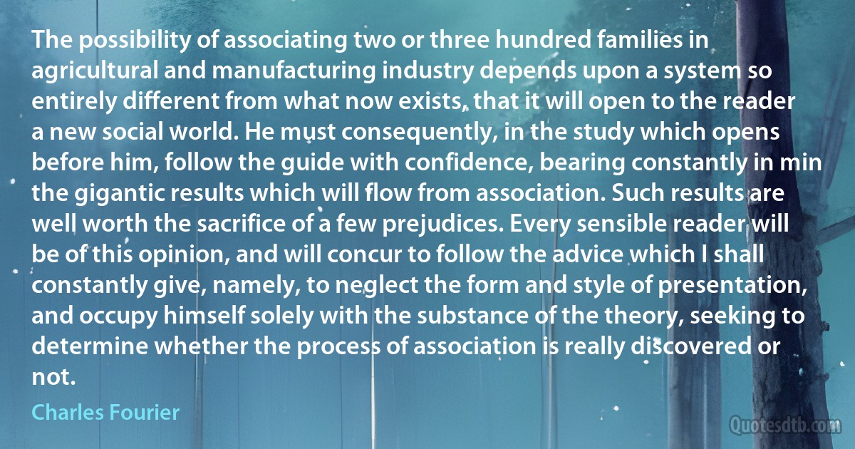 The possibility of associating two or three hundred families in agricultural and manufacturing industry depends upon a system so entirely different from what now exists, that it will open to the reader a new social world. He must consequently, in the study which opens before him, follow the guide with confidence, bearing constantly in min the gigantic results which will flow from association. Such results are well worth the sacrifice of a few prejudices. Every sensible reader will be of this opinion, and will concur to follow the advice which I shall constantly give, namely, to neglect the form and style of presentation, and occupy himself solely with the substance of the theory, seeking to determine whether the process of association is really discovered or not. (Charles Fourier)