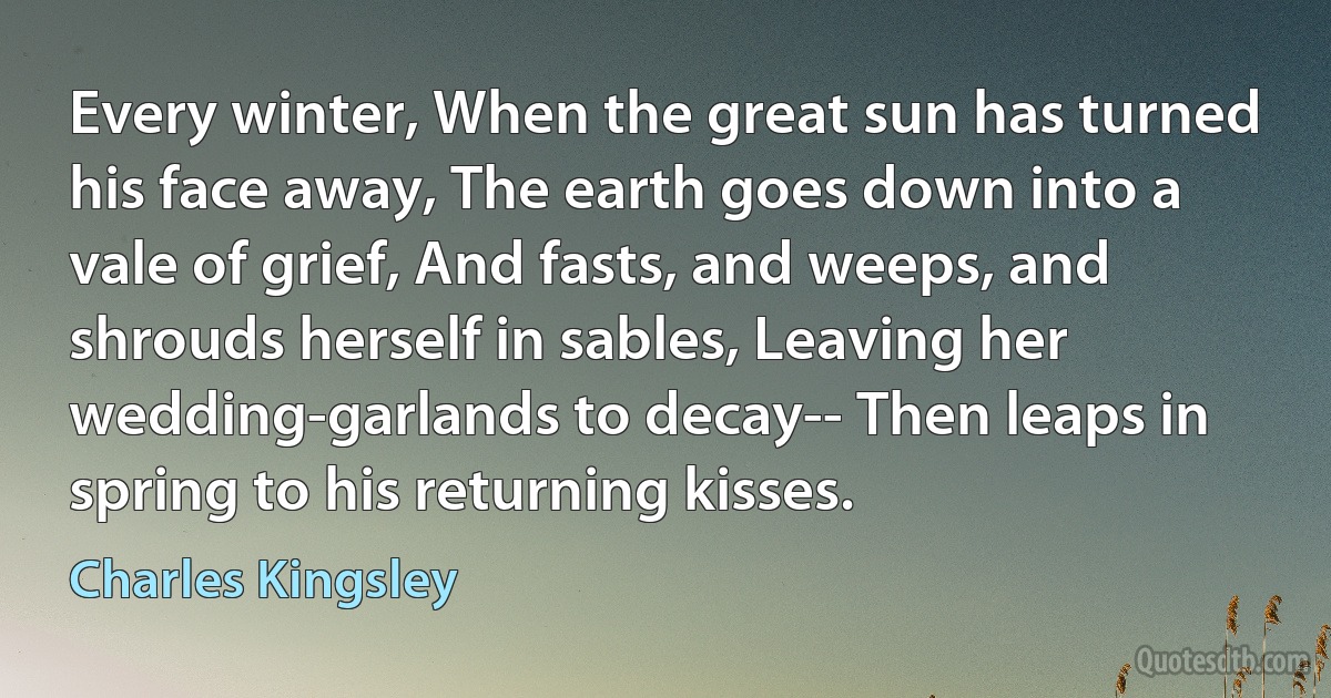 Every winter, When the great sun has turned his face away, The earth goes down into a vale of grief, And fasts, and weeps, and shrouds herself in sables, Leaving her wedding-garlands to decay-- Then leaps in spring to his returning kisses. (Charles Kingsley)